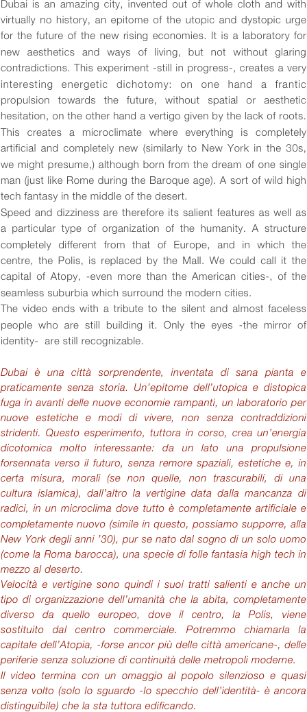 Dubai is an amazing city, invented out of whole cloth and with virtually no history, an epitome of the utopic and dystopic urge for the future of the new rising economies. It is a laboratory for new aesthetics and ways of living, but not without glaring contradictions. This experiment -still in progress-, creates a very interesting energetic dichotomy: on one hand a frantic propulsion towards the future, without spatial or aesthetic hesitation, on the other hand a vertigo given by the lack of roots. This creates a microclimate where everything is completely artificial and completely new (similarly to New York in the 30s, we might presume,) although born from the dream of one single man (just like Rome during the Baroque age). A sort of wild high tech fantasy in the middle of the desert.
Speed and dizziness are therefore its salient features as well as a particular type of organization of the humanity. A structure completely different from that of Europe, and in which the centre, the Polis, is replaced by the Mall. We could call it the capital of Atopy, -even more than the American cities-, of the seamless suburbia which surround the modern cities.
The video ends with a tribute to the silent and almost faceless people who are still building it. Only the eyes -the mirror of identity-  are still recognizable.

Dubai è una città sorprendente, inventata di sana pianta e praticamente senza storia. Un’epitome dell’utopica e distopica fuga in avanti delle nuove economie rampanti, un laboratorio per nuove estetiche e modi di vivere, non senza contraddizioni stridenti. Questo esperimento, tuttora in corso, crea un’energia dicotomica molto interessante: da un lato una propulsione forsennata verso il futuro, senza remore spaziali, estetiche e, in certa misura, morali (se non quelle, non trascurabili, di una cultura islamica), dall’altro la vertigine data dalla mancanza di radici, in un microclima dove tutto è completamente artificiale e completamente nuovo (simile in questo, possiamo supporre, alla New York degli anni ’30), pur se nato dal sogno di un solo uomo (come la Roma barocca), una specie di folle fantasia high tech in mezzo al deserto.
Velocità e vertigine sono quindi i suoi tratti salienti e anche un tipo di organizzazione dell’umanità che la abita, completamente diverso da quello europeo, dove il centro, la Polis, viene sostituito dal centro commerciale. Potremmo chiamarla la capitale dell’Atopia, -forse ancor più delle città americane-, delle periferie senza soluzione di continuità delle metropoli moderne.
Il video termina con un omaggio al popolo silenzioso e quasi senza volto (solo lo sguardo -lo specchio dell’identità- è ancora distinguibile) che la sta tuttora edificando. 






