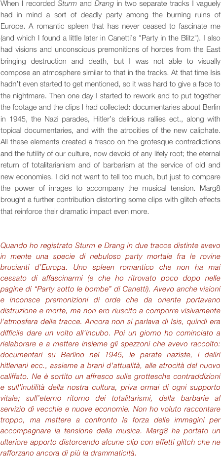 When I recorded Sturm and Drang in two separate tracks I vaguely had in mind a sort of deadly party among the burning ruins of Europe. A romantic spleen that has never ceased to fascinate me (and which I found a little later in Canetti’s "Party in the Blitz"). I also had visions and unconscious premonitions of hordes from the East bringing destruction and death, but I was not able to visually compose an atmosphere similar to that in the tracks. At that time Isis hadn’t even started to get mentioned, so it was hard to give a face to the nightmare. Then one day I started to rework and to put together the footage and the clips I had collected: documentaries about Berlin in 1945, the Nazi parades, Hitler’s delirious rallies ect., along with topical documentaries, and with the atrocities of the new caliphate. All these elements created a fresco on the grotesque contradictions and the futility of our culture, now devoid of any lifely root; the eternal return of totalitarianism and of barbarism at the service of old and new economies. I did not want to tell too much, but just to compare the power of images to accompany the musical tension. Marg8 brought a further contribution distorting some clips with glitch effects that reinforce their dramatic impact even more.


Quando ho registrato Sturm e Drang in due tracce distinte avevo in mente una specie di nebuloso party mortale fra le rovine brucianti d’Europa. Uno spleen romantico che non ha mai cessato di affascinarmi (e che ho ritrovato poco dopo nelle pagine di “Party sotto le bombe” di Canetti). Avevo anche visioni e inconsce premonizioni di orde che da oriente portavano distruzione e morte, ma non ero riuscito a comporre visivamente l’atmosfera delle tracce. Ancora non si parlava di Isis, quindi era difficile dare un volto all’incubo. Poi un giorno ho cominciato a rielaborare e a mettere insieme gli spezzoni che avevo raccolto: documentari su Berlino nel 1945, le parate naziste, i deliri hitleriani ecc., assieme a brani d’attualità, alle atrocità del nuovo califfato. Ne è sortito un affresco sulle grottesche contraddizioni e sull’inutilità della nostra cultura, priva ormai di ogni supporto vitale; sull’eterno ritorno dei totalitarismi, della barbarie al servizio di vecchie e nuove economie. Non ho voluto raccontare troppo, ma mettere a confronto la forza delle immagini per accompagnare la tensione della musica. Marg8 ha portato un ulteriore apporto distorcendo alcune clip con effetti glitch che ne rafforzano ancora di più la drammaticità.



