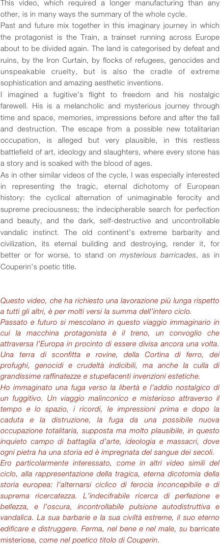 This video, which required a longer manufacturing than any other, is in many ways the summary of the whole cycle.
Past and future mix together in this imaginary journey in which the protagonist is the Train, a trainset running across Europe about to be divided again. The land is categorised by defeat and ruins, by the Iron Curtain, by flocks of refugees, genocides and unspeakable cruelty, but is also the cradle of extreme sophistication and amazing aesthetic inventions.
I imagined a fugitive’s flight to freedom and his nostalgic farewell. His is a melancholic and mysterious journey through time and space, memories, impressions before and after the fall and destruction. The escape from a possible new totalitarian occupation, is alleged but very plausible, in this restless battlefield of art, ideology and slaughters, where every stone has a story and is soaked with the blood of ages.
As in other similar videos of the cycle, I was especially interested in representing the tragic, eternal dichotomy of European history: the cyclical alternation of unimaginable ferocity and supreme preciousness; the indecipherable search for perfection and beauty, and the dark, self-destructive and uncontrollable vandalic instinct. The old continent’s extreme barbarity and civilization, its eternal building and destroying, render it, for better or for worse, to stand on mysterious barricades, as in Couperin’s poetic title.


Questo video, che ha richiesto una lavorazione più lunga rispetto a tutti gli altri, è per molti versi la summa dell’intero ciclo. 
Passato e futuro si mescolano in questo viaggio immaginario in cui la macchina protagonista è il treno, un convoglio che attraversa l’Europa in procinto di essere divisa ancora una volta. Una terra di sconfitta e rovine, della Cortina di ferro, dei profughi, genocidi e crudeltà indicibili, ma anche la culla di grandissime raffinatezze e stupefacenti invenzioni estetiche.
Ho immaginato una fuga verso la libertà e l’addio nostalgico di un fuggitivo. Un viaggio malinconico e misterioso attraverso il tempo e lo spazio, i ricordi, le impressioni prima e dopo la caduta e la distruzione, la fuga da una possibile nuova occupazione totalitaria, supposta ma molto plausibile, in questo inquieto campo di battaglia d’arte, ideologia e massacri, dove ogni pietra ha una storia ed è impregnata del sangue dei secoli.
Ero particolarmente interessato, come in altri video simili del ciclo, alla rappresentazione della tragica, eterna dicotomia della storia europea: l’alternarsi ciclico di ferocia inconcepibile e di suprema ricercatezza. L’indecifrabile ricerca di perfezione e bellezza, e l’oscura, incontrollabile pulsione autodistruttiva e vandalica. La sua barbarie e la sua civiltà estreme, il suo eterno edificare e distruggere. Ferma, nel bene e nel male, su barricate misteriose, come nel poetico titolo di Couperin.





