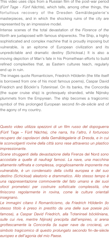 This video uses clips from a Russian film of the post-war period (Fünf Tage - Fünf Nächte), which tells, among other things, the fortuitous recovery of the Dresden Gemäldegalerie’s masterpieces, and in which the shocking ruins of the city are represented by an impressive model.
Intense scenes of the total devastation of the Florence of the North are juxtaposed with famous shipwrecks. The Ship, a highly sophisticated and complex machine that is proudly imposing but vulnerable, is an epitome of European civilization and its unpredictable and dramatic destiny (Schicksal.) It is also a moving depiction of Man’s fate in his Promethean efforts to build refined complexities that, as Eastern cultures teach, regularly end up in ruin.
The images quote Romanticism, Friedrich Hölderlin (the title itself is borrowed from one of his most famous poems), Caspar David Friedrich and Böcklin’s Toteninsel. On its banks, the Concordia (the super cruise ship) is grotesquely stranded, while Nijinsky plummets from the Empyrean. The ship becomes a tragicomic symbol of this prolonged European second fin-de-siècle and of the agony of my country.


Questo video utilizza spezzoni di un film russo del dopoguerra (Fünf Tage – Fünf Nächte), che narra, fra l’altro, il fortunoso recupero dei capolavori della Gemäldegalerie di Dresda, e in cui le sconvolgenti rovine della città sono rese attraverso un plastico impressionante. 
Scene struggenti della devastazione della Firenze del Nord sono accostate a quelle di naufragi famosi. La nave, una macchina altamente raffinata e complessa, orgogliosamente imponente ma vulnerabile, è un condensato della civiltà europea e del suo destino (Schicksal) aleatorio e drammatico. Allo stesso tempo è una rappresentazione commovente del fato umano e dei suoi sforzi prometeici per costruire sofisticate complessità, che finiscono regolarmente in rovina, come le culture orientali insegnano.
Le immagini citano il Romanticismo, da Friedrich Hölderlin (lo stesso titolo è preso in prestito da una delle sue poesie più famose), a Caspar David Friedrich, alla Toteninsel böckliniana, sulle cui rive, mentre Nijinskij precipita dall’empireo, si arena grottescamente la Concordia (la super nave da crociera), un simbolo tragicomico di questo prolungato secondo fin-de-siècle europeo e dell’agonia del mio Paese.



